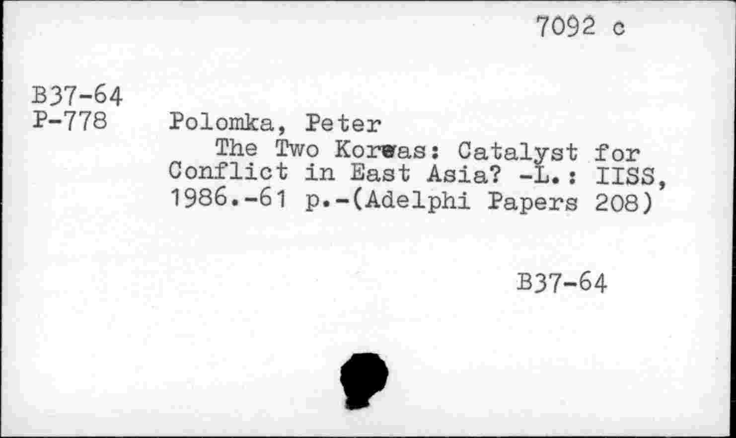 ﻿7092. c
B37-64 P-778
Polomka, Peter
The Two Korwas: Catalyst for Conflict in East Asia? -L.: USS, 1986.-61 p.-(Adelphi Papers 208)
B37-64